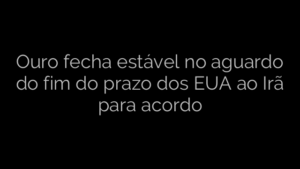 ​Ouro fecha estável no aguardo do fim do prazo dos EUA ao Irã para acordo 